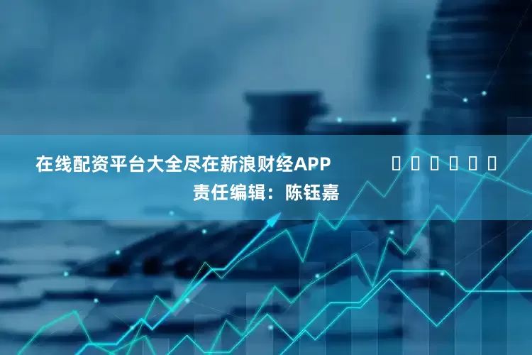 在线配资平台大全尽在新浪财经APP            						责任编辑：陈钰嘉