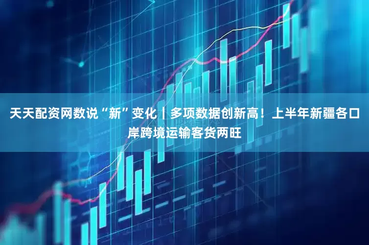 天天配资网数说“新”变化｜多项数据创新高！上半年新疆各口岸跨境运输客货两旺