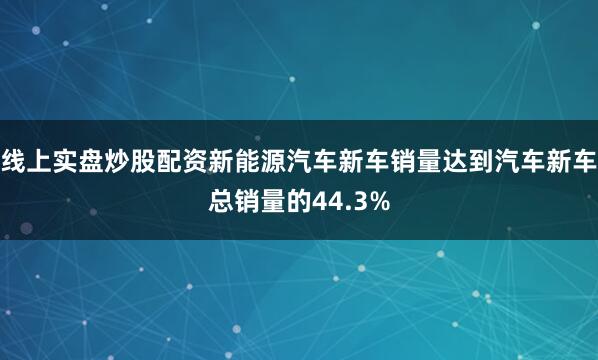 线上实盘炒股配资新能源汽车新车销量达到汽车新车总销量的44.3%