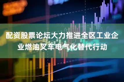 配资股票论坛大力推进全区工业企业燃油叉车电气化替代行动