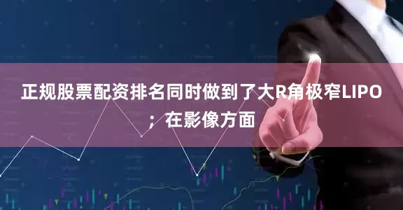 正规股票配资排名同时做到了大R角极窄LIPO；在影像方面