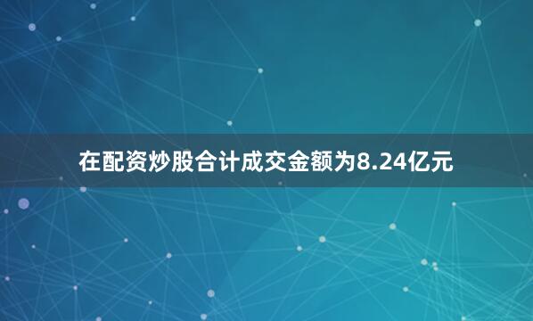 在配资炒股合计成交金额为8.24亿元