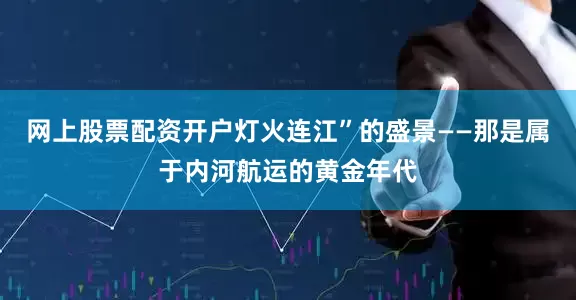 网上股票配资开户灯火连江”的盛景——那是属于内河航运的黄金年代