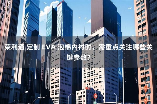 荣利通 定制 EVA 泡棉内衬时，需重点关注哪些关键参数？