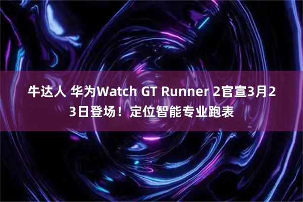 牛达人 华为Watch GT Runner 2官宣3月23日登场!定位智能专业跑表