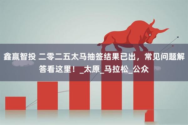 鑫赢智投 二零二五太马抽签结果已出,常见问题解答看这里!_太原_马拉松_公众