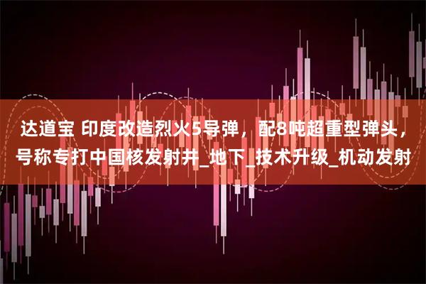 达道宝 印度改造烈火5导弹,配8吨超重型弹头,号称专打中国核发射井_地下_技术升级_机动发射