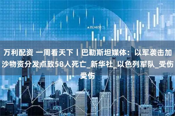 万利配资 一周看天下丨巴勒斯坦媒体：以军袭击加沙物资分发点致58人死亡_新华社_以色列军队_受伤