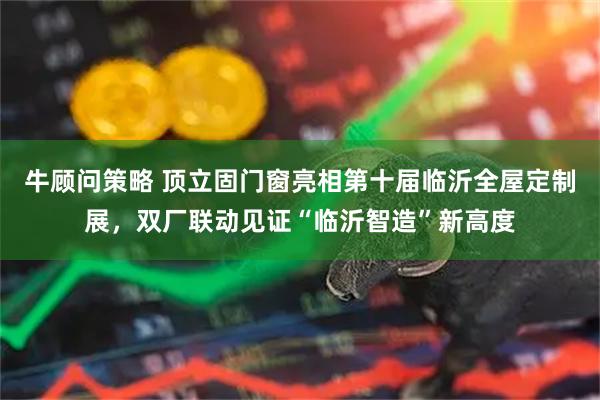 牛顾问策略 顶立固门窗亮相第十届临沂全屋定制展，双厂联动见证“临沂智造”新高度