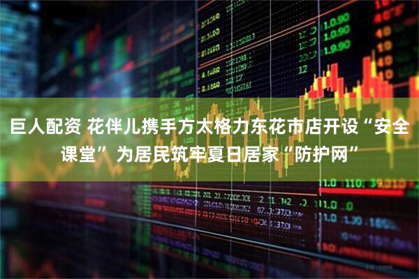 巨人配资 花伴儿携手方太格力东花市店开设“安全课堂” 为居民筑牢夏日居家“防护网”