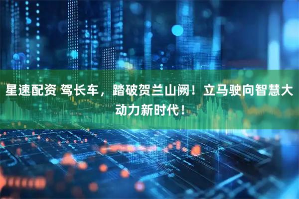 星速配资 驾长车，踏破贺兰山阙！立马驶向智慧大动力新时代！