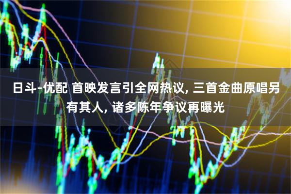 日斗-优配 首映发言引全网热议, 三首金曲原唱另有其人, 诸多陈年争议再曝光