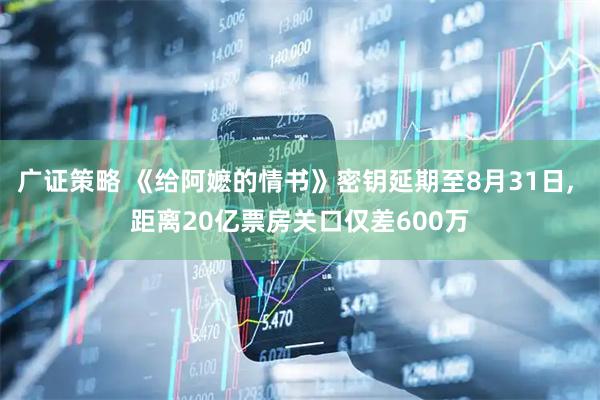 广证策略 《给阿嬷的情书》密钥延期至8月31日, 距离20亿票房关口仅差600万