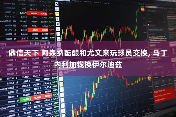 鼎信天下 阿森纳酝酿和尤文来玩球员交换, 马丁内利加钱换伊尔迪兹
