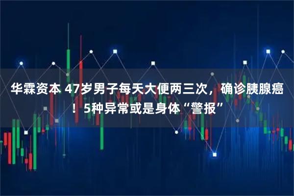 华霖资本 47岁男子每天大便两三次，确诊胰腺癌！5种异常或是身体“警报”