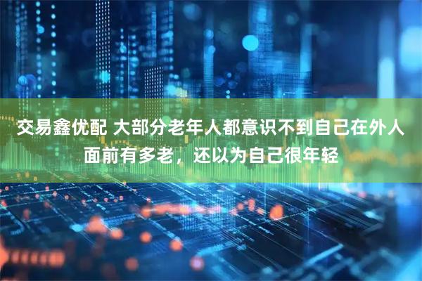 交易鑫优配 大部分老年人都意识不到自己在外人面前有多老，还以为自己很年轻